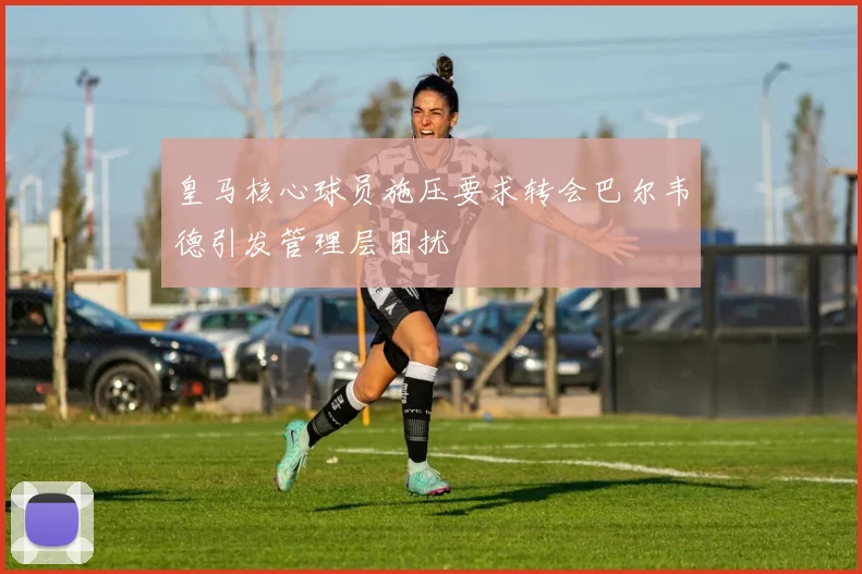 皇马核心球员施压要求转会巴尔韦德引发管理层困扰