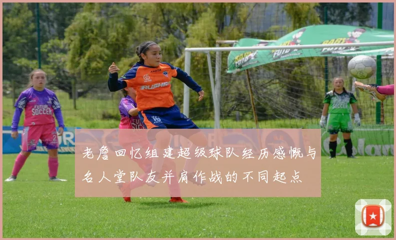 老詹回忆组建超级球队经历感慨与名人堂队友并肩作战的不同起点