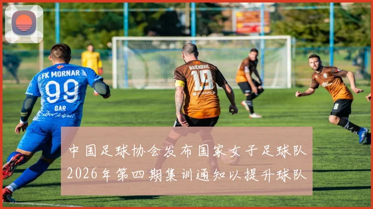中国足球协会发布国家女子足球队2026年第四期集训通知以提升球队实力和备战水平