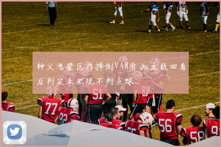 钟义浩禁区内摔倒VAR介入主裁回看后判定未犯规不判点球