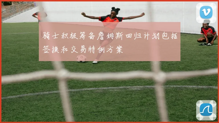 骑士积极筹备詹姆斯回归计划包括签换和交易特例方案