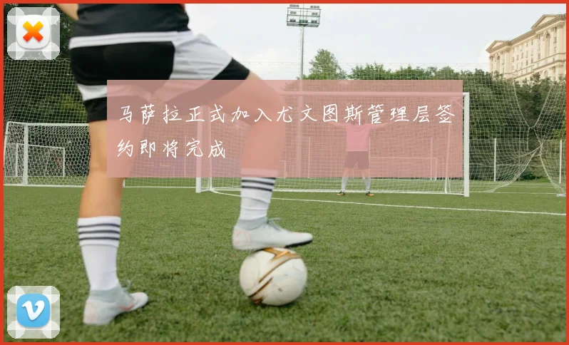 马萨拉正式加入尤文图斯管理层签约即将完成