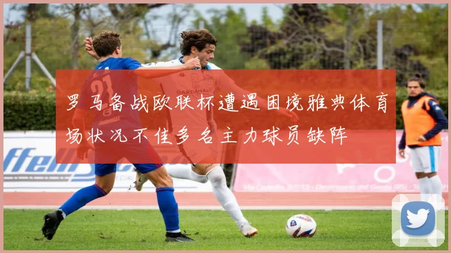 罗马备战欧联杯遭遇困境雅典体育场状况不佳多名主力球员缺阵