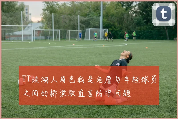 TT谈湖人角色我是老詹与年轻球员之间的桥梁敢直言防守问题