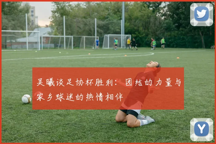 吴曦谈足协杯胜利：团结的力量与家乡球迷的热情相伴