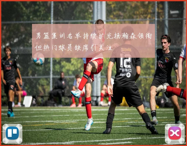 男篮集训名单持续扩充杨瀚森领衔但热门球员缺席引关注