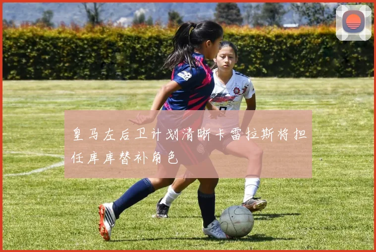 皇马左后卫计划清晰卡雷拉斯将担任库库替补角色