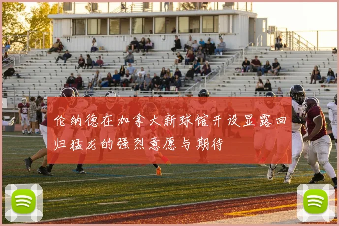 伦纳德在加拿大新球馆开设显露回归猛龙的强烈意愿与期待