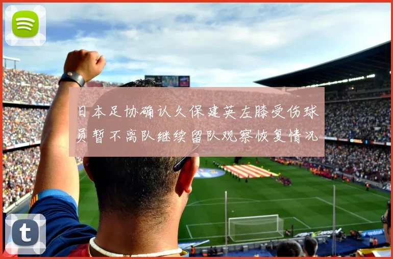 日本足协确认久保建英左膝受伤球员暂不离队继续留队观察恢复情况