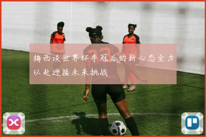 梅西谈世界杯夺冠后的新心态全力以赴迎接未来挑战