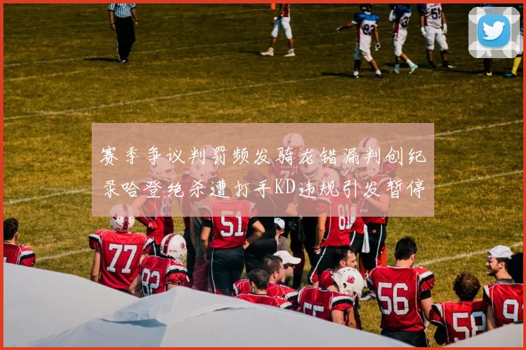 赛季争议判罚频发骑龙错漏判创纪录哈登绝杀遭打手KD违规引发暂停风波
