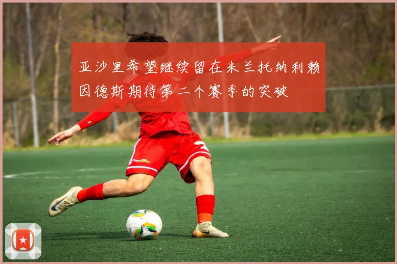 亚沙里希望继续留在米兰托纳利赖因德斯期待第二个赛季的突破