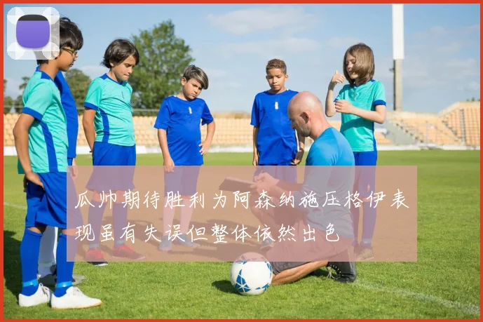 瓜帅期待胜利为阿森纳施压格伊表现虽有失误但整体依然出色