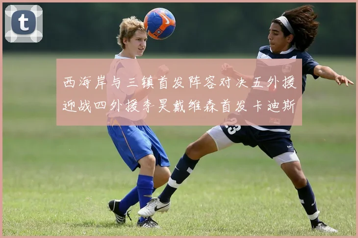 西海岸与三镇首发阵容对决五外援迎战四外援李昊戴维森首发卡迪斯出战
