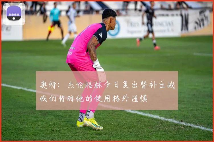 奥特：杰伦格林今日复出替补出战我们将对他的使用格外谨慎