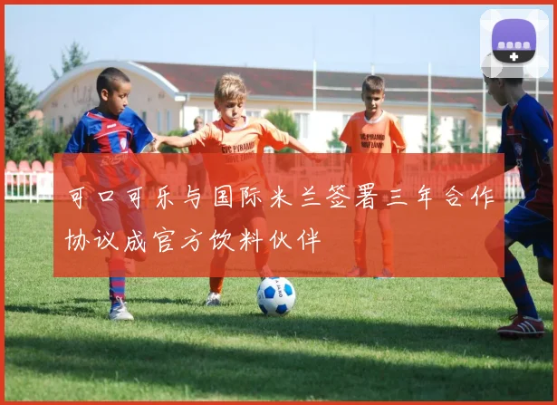 可口可乐与国际米兰签署三年合作协议成官方饮料伙伴