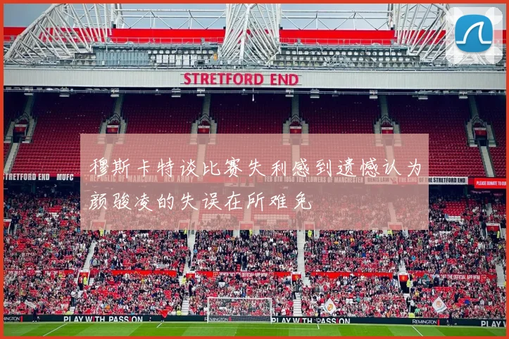 穆斯卡特谈比赛失利感到遗憾认为颜骏凌的失误在所难免