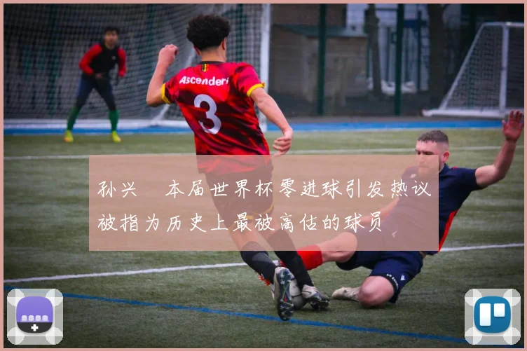 孙兴慜本届世界杯零进球引发热议被指为历史上最被高估的球员