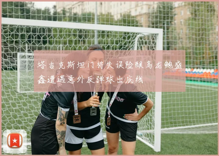 塔吉克斯坦门将失误险酿乌龙鲍盛鑫遭遇意外反弹球出底线