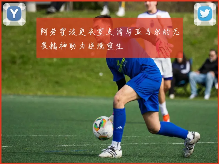 阿劳霍谈更衣室支持与亚马尔的无畏精神助力逆境重生