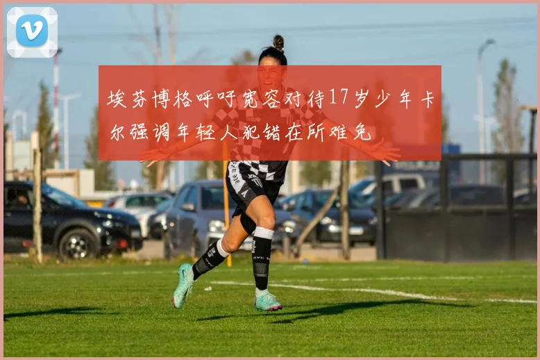 埃芬博格呼吁宽容对待17岁少年卡尔强调年轻人犯错在所难免