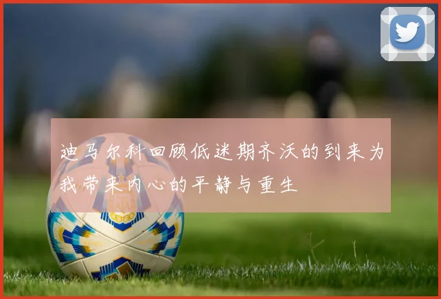 迪马尔科回顾低迷期齐沃的到来为我带来内心的平静与重生