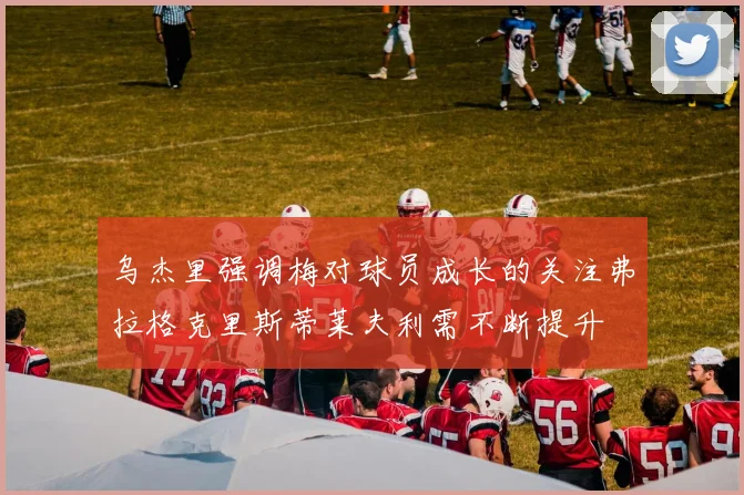 乌杰里强调梅对球员成长的关注弗拉格克里斯蒂莱夫利需不断提升