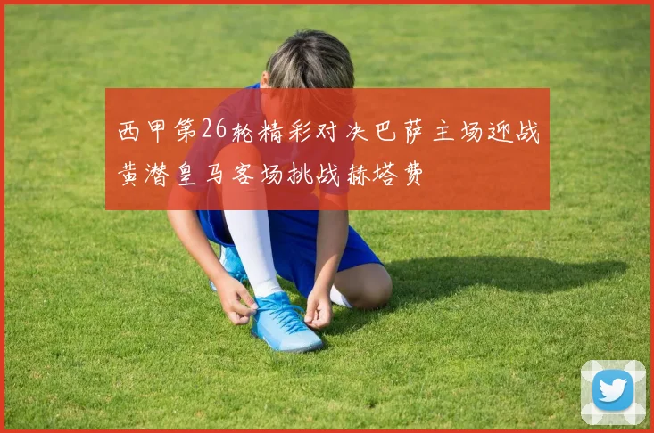 西甲第26轮精彩对决巴萨主场迎战黄潜皇马客场挑战赫塔费