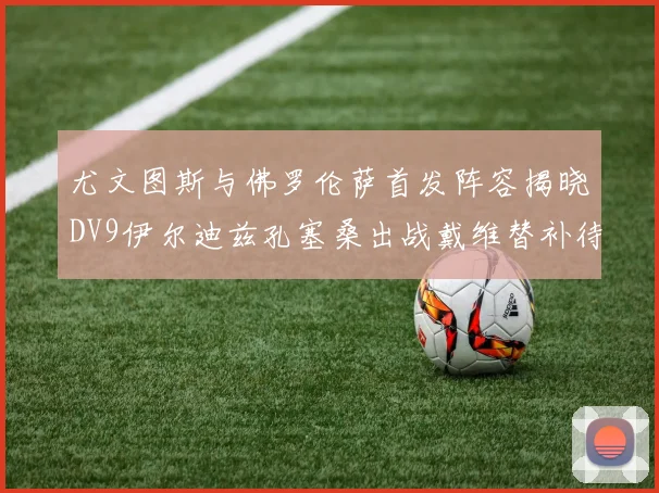 尤文图斯与佛罗伦萨首发阵容揭晓DV9伊尔迪兹孔塞桑出战戴维替补待命